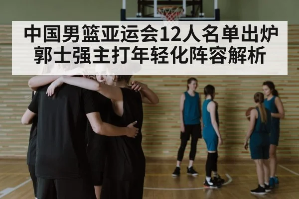 中国男篮亚运会12人名单出炉 郭士强主打年轻化阵容解析
