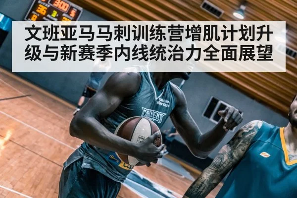 文班亚马马刺训练营增肌计划升级与新赛季内线统治力全面展望