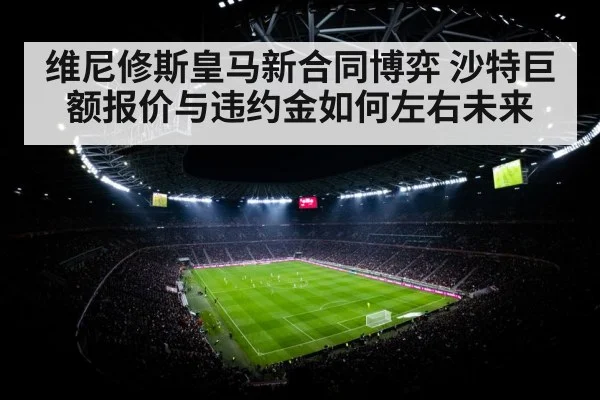 维尼修斯皇马新合同博弈 沙特巨额报价与违约金如何左右未来