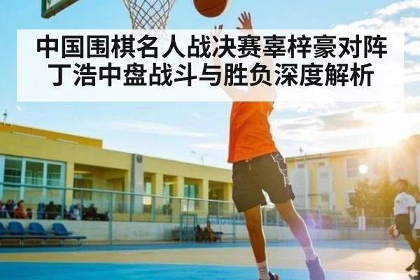 中国围棋名人战决赛辜梓豪对阵丁浩中盘战斗与胜负深度解析