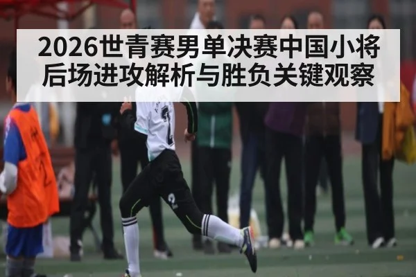 2026世青赛男单决赛中国小将后场进攻解析与胜负关键观察