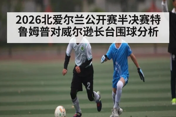 2026北爱尔兰公开赛半决赛特鲁姆普对威尔逊长台围球分析
