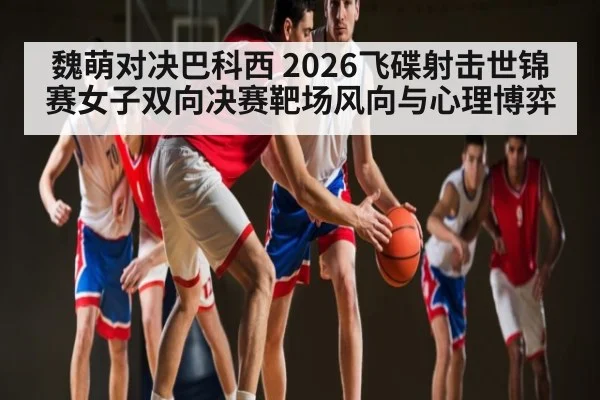 魏萌对决巴科西 2026飞碟射击世锦赛女子双向决赛靶场风向与心理博弈