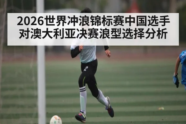 2026世界冲浪锦标赛中国选手对澳大利亚决赛浪型选择分析